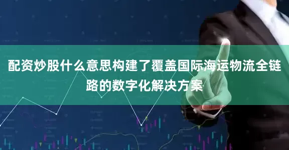 配资炒股什么意思构建了覆盖国际海运物流全链路的数字化解决方案