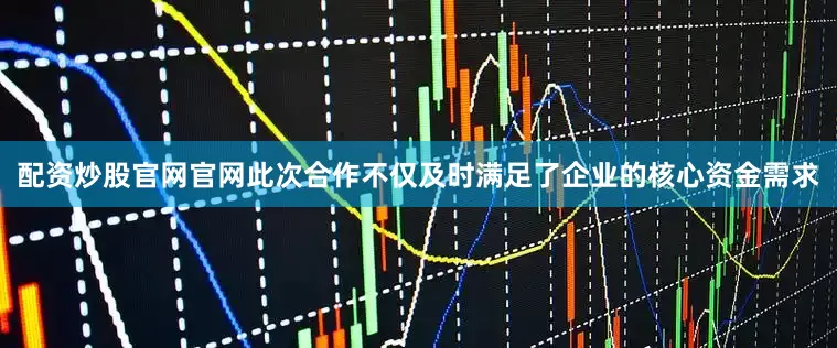 配资炒股官网官网此次合作不仅及时满足了企业的核心资金需求